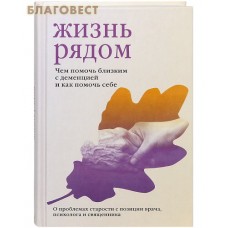 Жизнь рядом. Чем помочь близким с деменцией и как помочь себе. О проблемах старости с позиции врача, психолога и священника